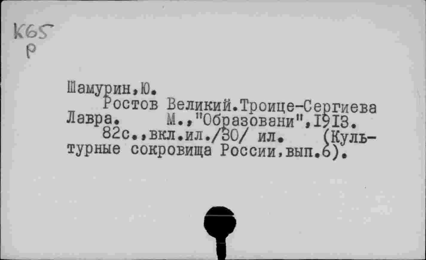 ﻿К6Г P
Шамурин.Ю.
гостов Великий.Троице-Сергиева Лавра. М.»"Образовани”»1913.
82с.>вкл.ил./30/ ил. (Культурные сокровища России,вып.о).